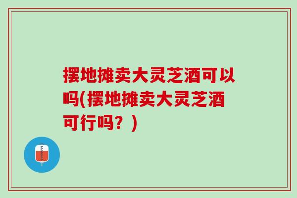 摆地摊卖大灵芝酒可以吗(摆地摊卖大灵芝酒可行吗？)