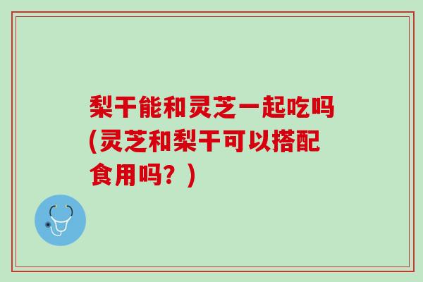 梨干能和灵芝一起吃吗(灵芝和梨干可以搭配食用吗?) 梨干能和灵芝一起吃吗(灵芝和梨干可以搭配食用吗?)
