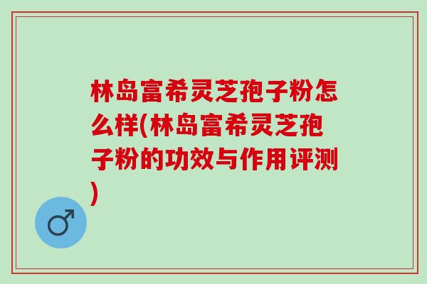 林岛富希灵芝孢子粉怎么样(林岛富希灵芝孢子粉的功效与作用评测)