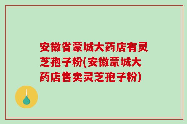 安徽省蒙城大药店有灵芝孢子粉(安徽蒙城大药店售卖灵芝孢子粉)