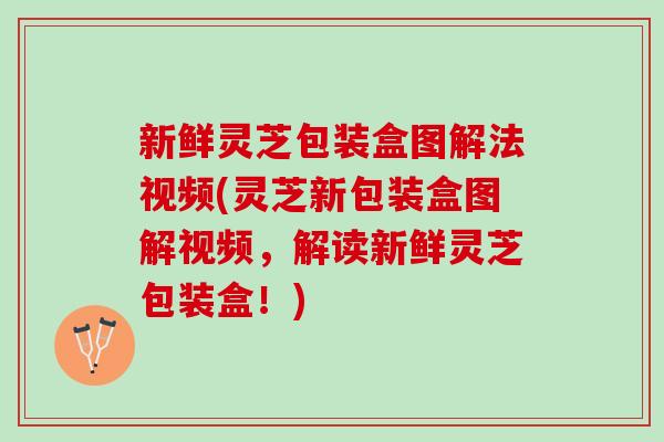 新鲜灵芝包装盒图解法视频(灵芝新包装盒图解视频，解读新鲜灵芝包装盒！)