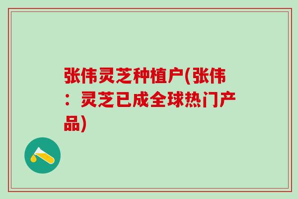 张伟灵芝种植户(张伟：灵芝已成全球热门产品)