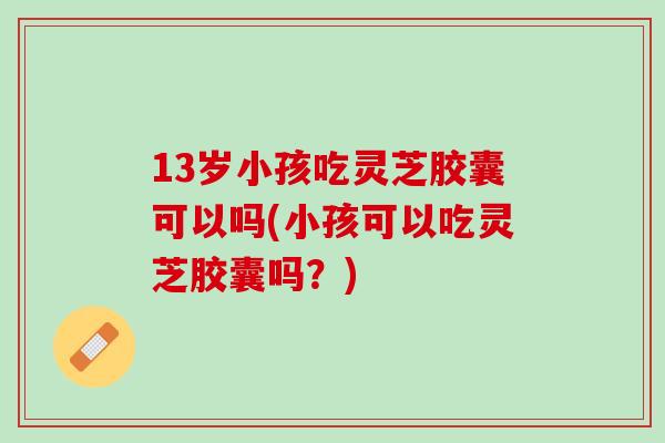 13岁小孩吃灵芝胶囊可以吗(小孩可以吃灵芝胶囊吗?) 13岁小孩吃灵芝胶囊可以吗(小孩可以吃灵芝胶囊吗?)