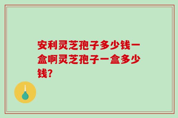 安利灵芝孢子多少钱一盒啊灵芝孢子一盒多少钱？