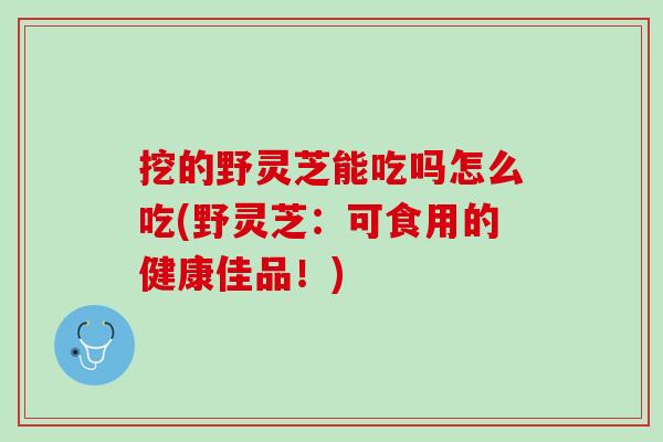 挖的野灵芝能吃吗怎么吃(野灵芝：可食用的健康佳品！)