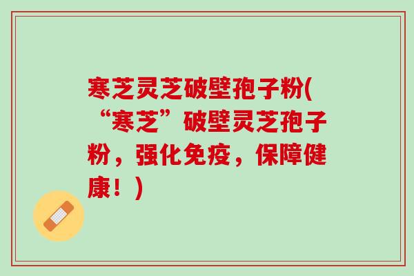 寒芝灵芝破壁孢子粉(“寒芝”破壁灵芝孢子粉，强化免疫，保障健康！)