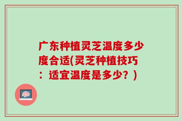 广东种植灵芝温度多少度合适(灵芝种植技巧：适宜温度是多少？)