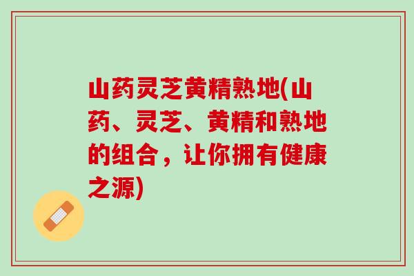 山药灵芝黄精熟地(山药、灵芝、黄精和熟地的组合，让你拥有健康之源)