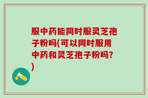 服中药能同时服灵芝孢子粉吗(可以同时服用中药和灵芝孢子粉吗？)