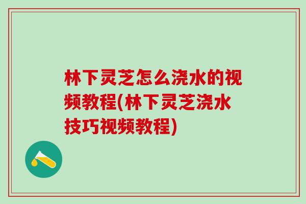 林下灵芝怎么浇水的视频教程(林下灵芝浇水技巧视频教程)
