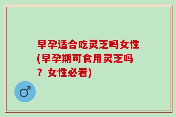 早孕适合吃灵芝吗女性(早孕期可食用灵芝吗?女性必看) 早孕适合吃灵芝吗女性(早孕期可食用灵芝吗?女性必看)