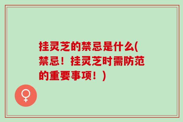 挂灵芝的禁忌是什么(禁忌！挂灵芝时需防范的重要事项！)