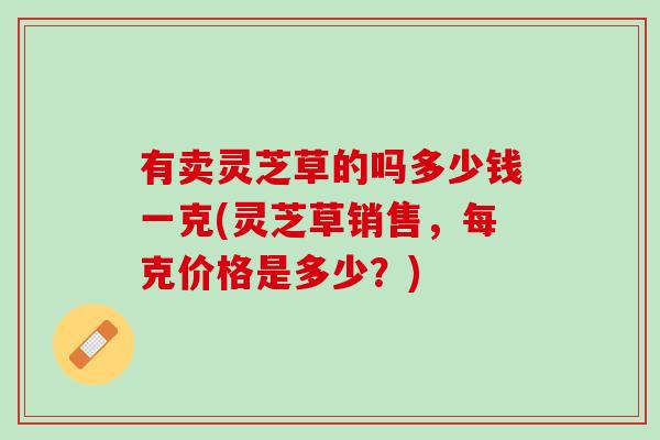 有卖灵芝草的吗多少钱一克(灵芝草销售，每克价格是多少？)