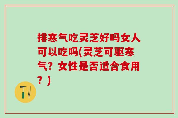 排寒气吃灵芝好吗女人可以吃吗(灵芝可驱寒气？女性是否适合食用？)