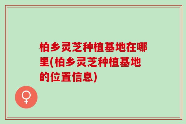 柏乡灵芝种植基地在哪里(柏乡灵芝种植基地的位置信息)