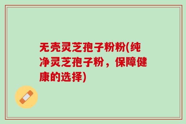 无壳灵芝孢子粉粉(纯净灵芝孢子粉，保障健康的选择)