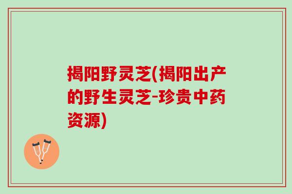 揭阳野灵芝(揭阳出产的野生灵芝-珍贵中药资源)