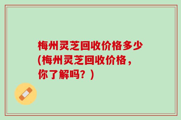 梅州灵芝回收价格多少(梅州灵芝回收价格,你了解吗?) 梅州灵芝回收价格多少(梅州灵芝回收价格,你了解吗?)