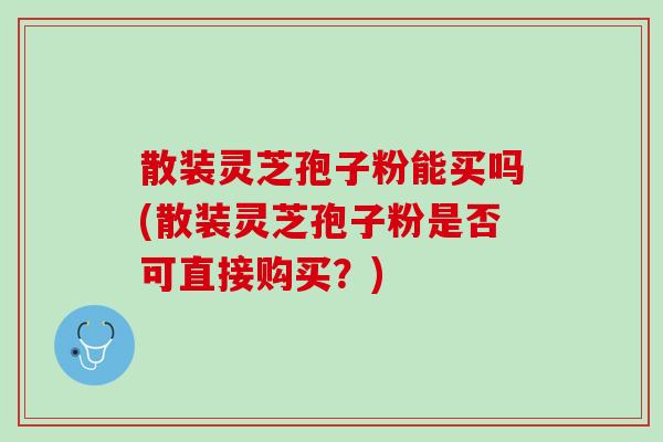 散装灵芝孢子粉能买吗(散装灵芝孢子粉是否可直接购买？)