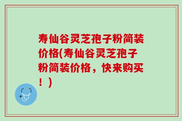 寿仙谷灵芝孢子粉简装价格(寿仙谷灵芝孢子粉简装价格,快来购买!) 寿仙谷灵芝孢子粉简装价格(寿仙谷灵芝孢子粉简装价格,快来购买!)