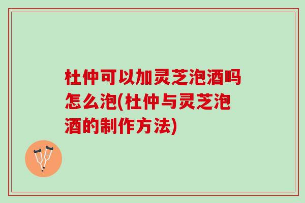 杜仲可以加灵芝泡酒吗怎么泡(杜仲与灵芝泡酒的制作方法)