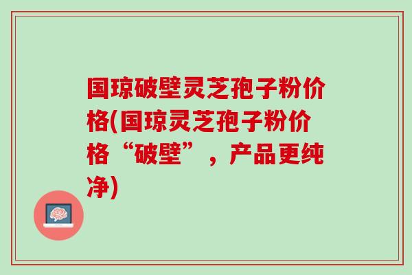 国琼破壁灵芝孢子粉价格(国琼灵芝孢子粉价格“破壁”，产品更纯净)