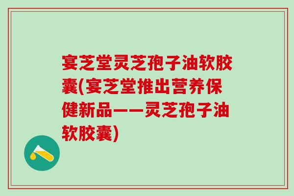宴芝堂灵芝孢子油软胶囊(宴芝堂推出营养保健新品——灵芝孢子油软胶囊)
