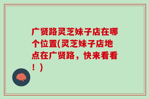 广贤路灵芝妹子店在哪个位置(灵芝妹子店地点在广贤路，快来看看！)
