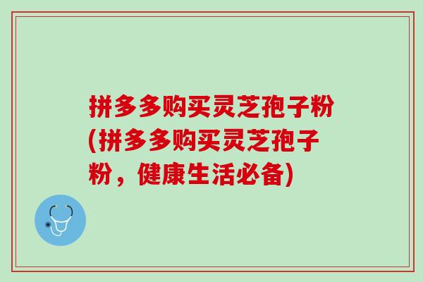 拼多多购买灵芝孢子粉(拼多多购买灵芝孢子粉，健康生活必备)