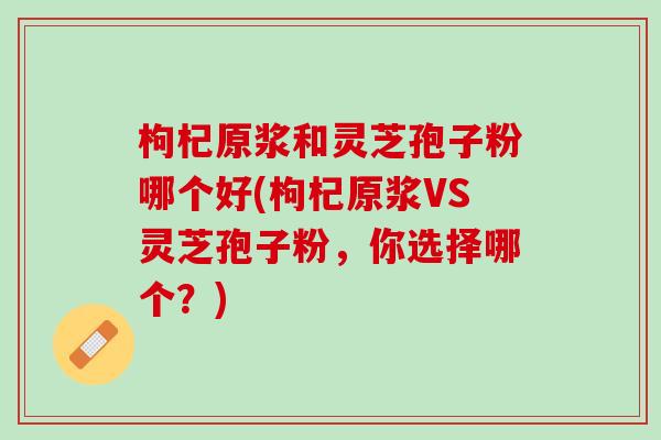 枸杞原浆和灵芝孢子粉哪个好(枸杞原浆VS灵芝孢子粉，你选择哪个？)