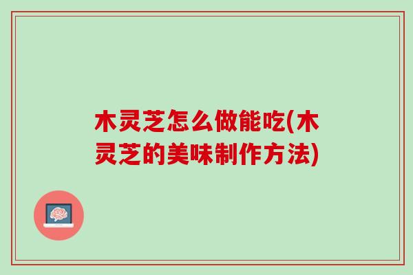 木灵芝怎么做能吃(木灵芝的美味制作方法)