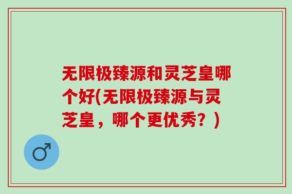 无限极臻源和灵芝皇哪个好(无限极臻源与灵芝皇，哪个更优秀？)