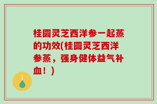 桂圆灵芝西洋参一起蒸的功效(桂圆灵芝西洋参蒸，强身健体益气补血！)
