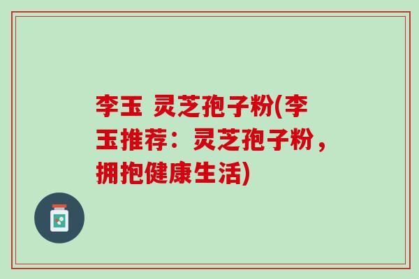 李玉 灵芝孢子粉(李玉推荐：灵芝孢子粉，拥抱健康生活)