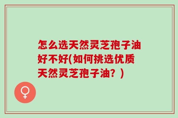 怎么选天然灵芝孢子油好不好(如何挑选优质天然灵芝孢子油？)