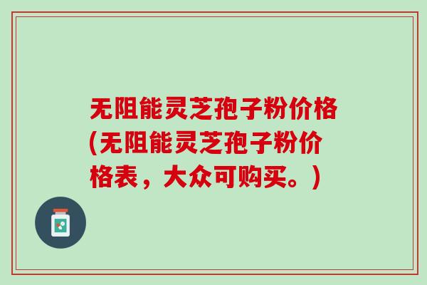 无阻能灵芝孢子粉价格(无阻能灵芝孢子粉价格表，大众可购买。)