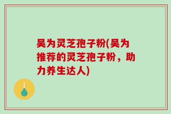 吴为灵芝孢子粉(吴为推荐的灵芝孢子粉，助力养生达人)