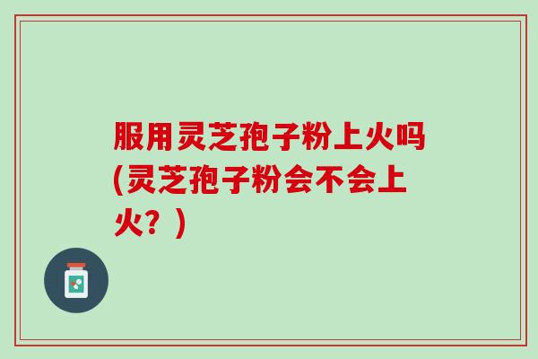 服用灵芝孢子粉上火吗(灵芝孢子粉会不会上火？)