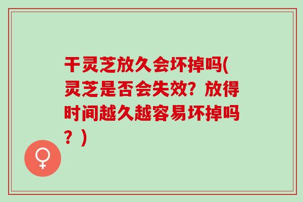 干灵芝放久会坏掉吗(灵芝是否会失效？放得时间越久越容易坏掉吗？)