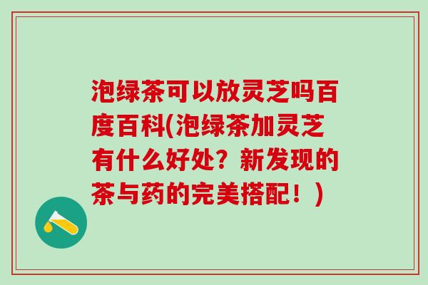 泡绿茶可以放灵芝吗百度百科(泡绿茶加灵芝有什么好处？新发现的茶与药的完美搭配！)