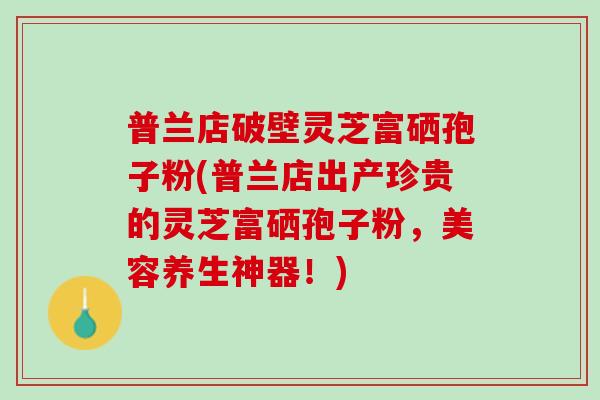 普兰店破壁灵芝富硒孢子粉(普兰店出产珍贵的灵芝富硒孢子粉，美容养生神器！)