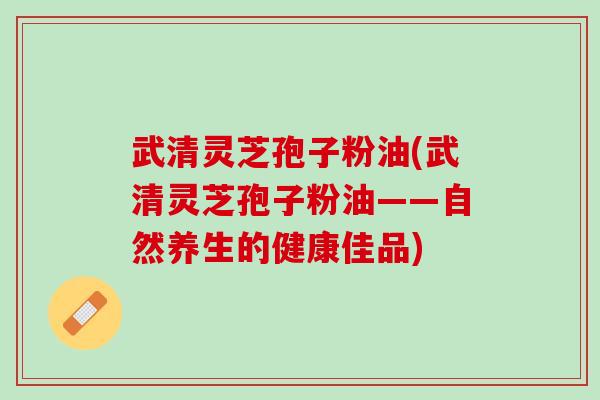 武清灵芝孢子粉油(武清灵芝孢子粉油——自然养生的健康佳品)