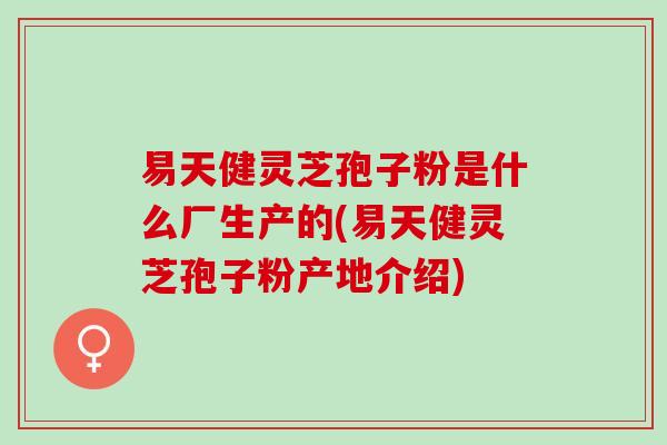 易天健灵芝孢子粉是什么厂生产的(易天健灵芝孢子粉产地介绍)