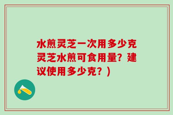 水煎灵芝一次用多少克灵芝水煎可食用量？建议使用多少克？)