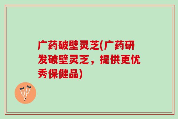 广药破壁灵芝(广药研发破壁灵芝,提供更优秀保健品) 广药破壁灵芝(广药研发破壁灵芝,提供更优秀保健品)