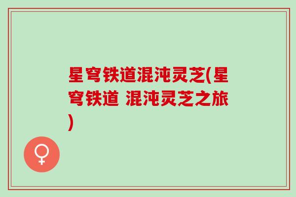 星穹铁道混沌灵芝(星穹铁道 混沌灵芝之旅)