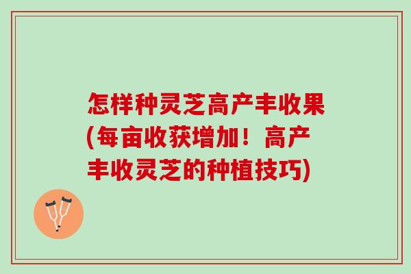 怎样种灵芝高产丰收果(每亩收获增加！高产丰收灵芝的种植技巧)