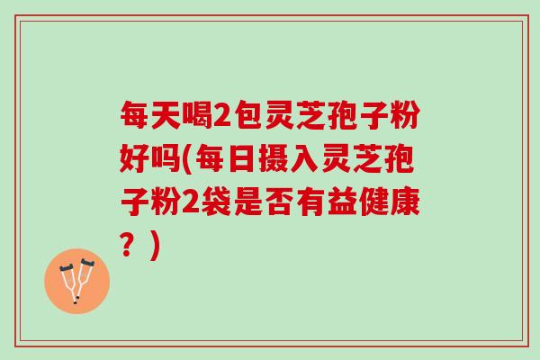 每天喝2包灵芝孢子粉好吗(每日摄入灵芝孢子粉2袋是否有益健康？)