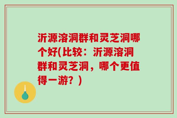 沂源溶洞群和灵芝洞哪个好(比较：沂源溶洞群和灵芝洞，哪个更值得一游？)