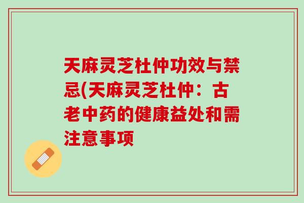 天麻灵芝杜仲功效与禁忌(天麻灵芝杜仲:古老的健康益处和需注意事项 天麻灵芝杜仲功效与禁忌(天麻灵芝杜仲:古老的健康益处和需注意事项